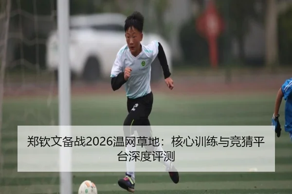 郑钦文备战2026温网草地：核心训练与竞猜平台深度评测